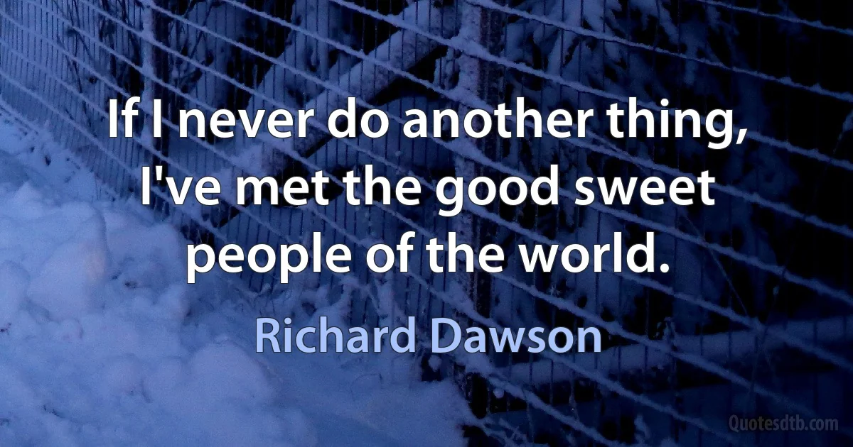 If I never do another thing, I've met the good sweet people of the world. (Richard Dawson)