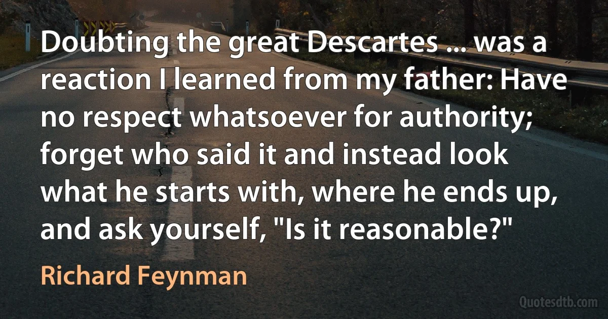 Doubting the great Descartes ... was a reaction I learned from my father: Have no respect whatsoever for authority; forget who said it and instead look what he starts with, where he ends up, and ask yourself, "Is it reasonable?" (Richard Feynman)