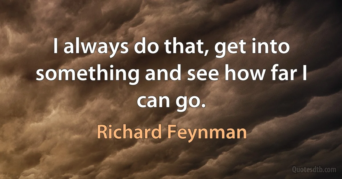 I always do that, get into something and see how far I can go. (Richard Feynman)