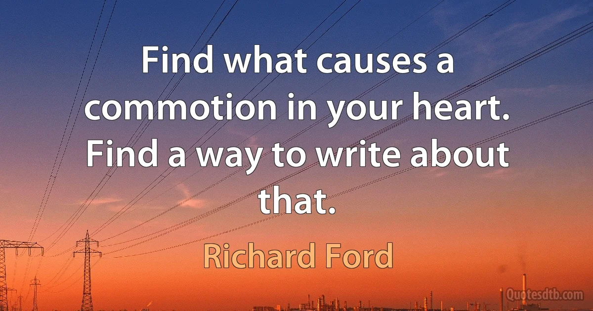 Find what causes a commotion in your heart. Find a way to write about that. (Richard Ford)