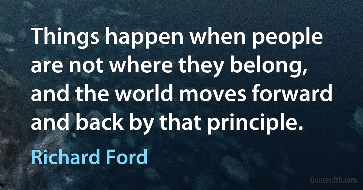 Things happen when people are not where they belong, and the world moves forward and back by that principle. (Richard Ford)