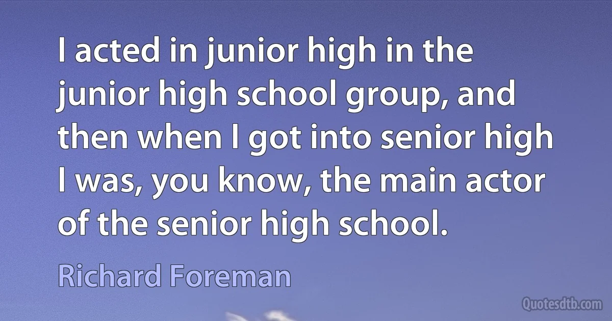 I acted in junior high in the junior high school group, and then when I got into senior high I was, you know, the main actor of the senior high school. (Richard Foreman)