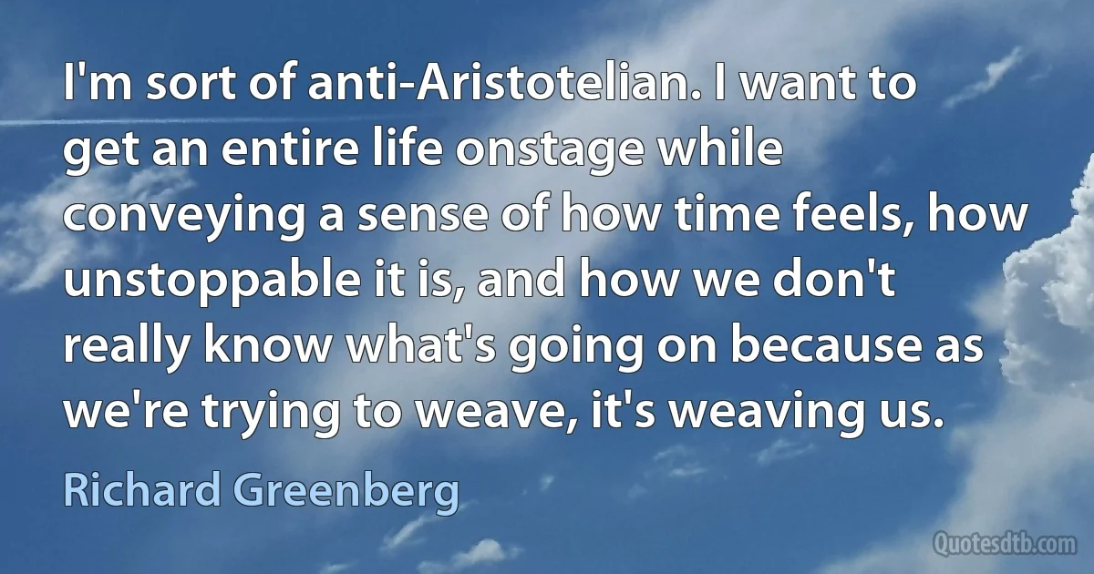 I'm sort of anti-Aristotelian. I want to get an entire life onstage while conveying a sense of how time feels, how unstoppable it is, and how we don't really know what's going on because as we're trying to weave, it's weaving us. (Richard Greenberg)