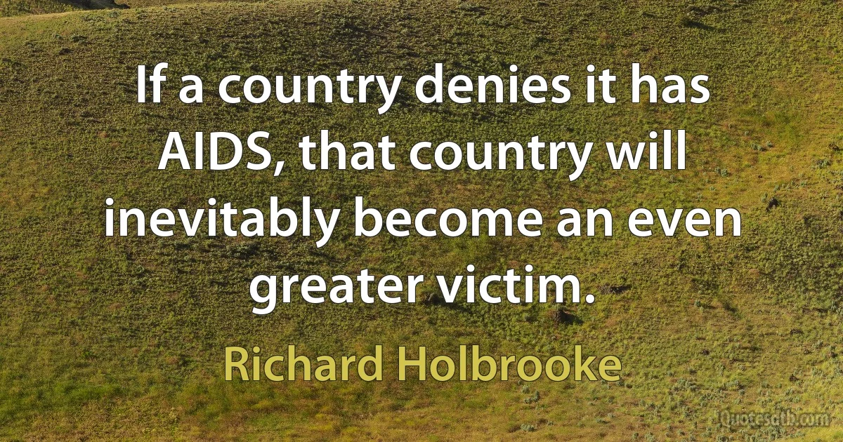 If a country denies it has AIDS, that country will inevitably become an even greater victim. (Richard Holbrooke)