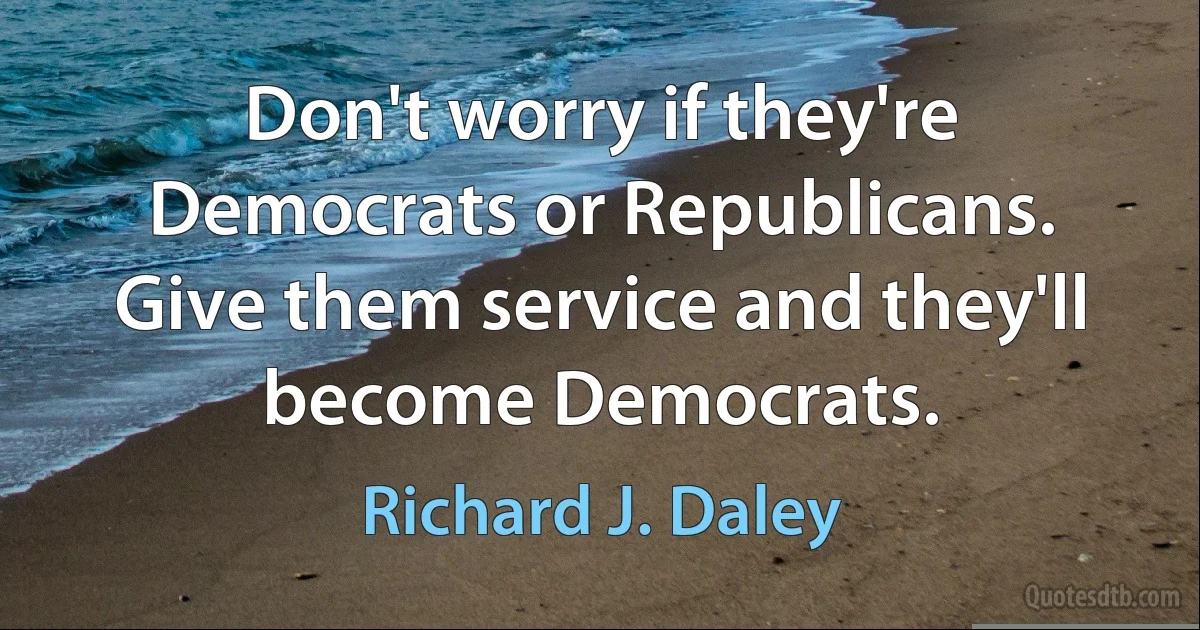 Don't worry if they're Democrats or Republicans. Give them service and they'll become Democrats. (Richard J. Daley)