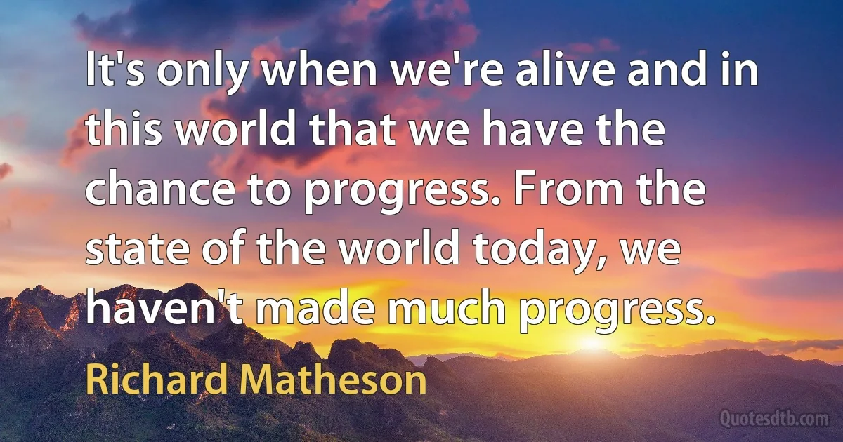 It's only when we're alive and in this world that we have the chance to progress. From the state of the world today, we haven't made much progress. (Richard Matheson)