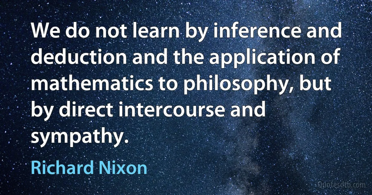 We do not learn by inference and deduction and the application of mathematics to philosophy, but by direct intercourse and sympathy. (Richard Nixon)