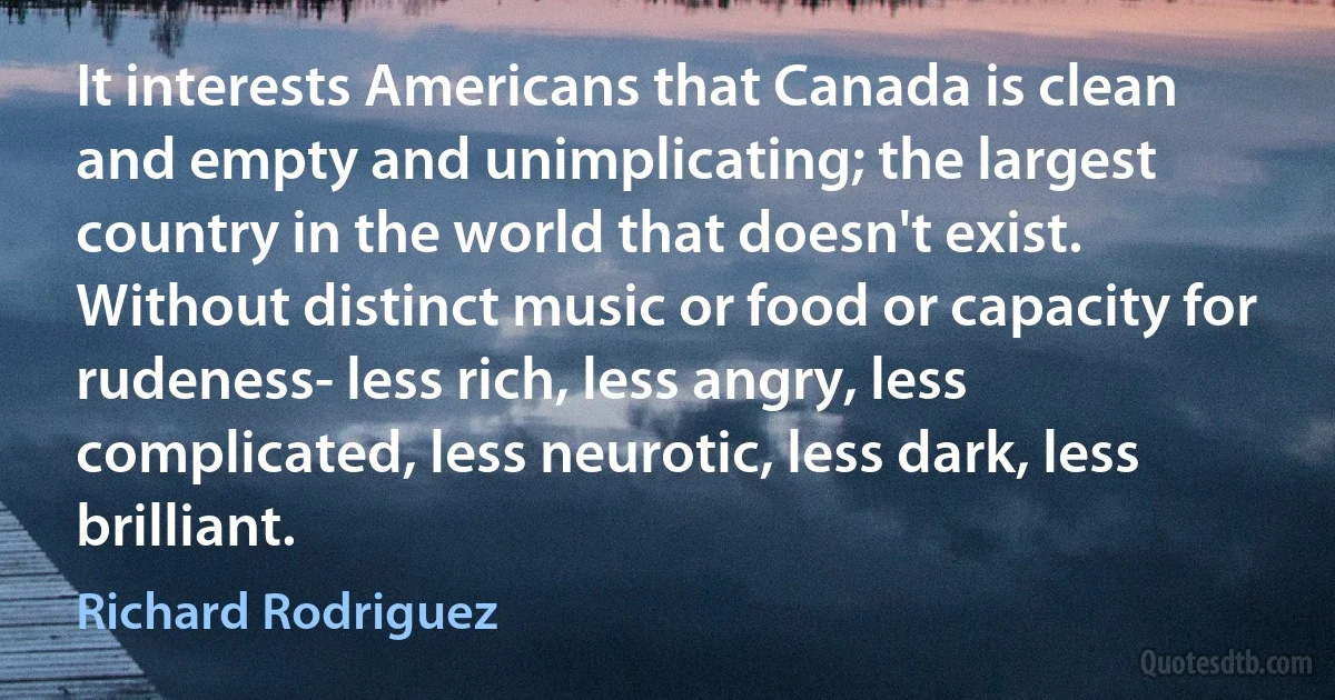 It interests Americans that Canada is clean and empty and unimplicating; the largest country in the world that doesn't exist. Without distinct music or food or capacity for rudeness- less rich, less angry, less complicated, less neurotic, less dark, less brilliant. (Richard Rodriguez)