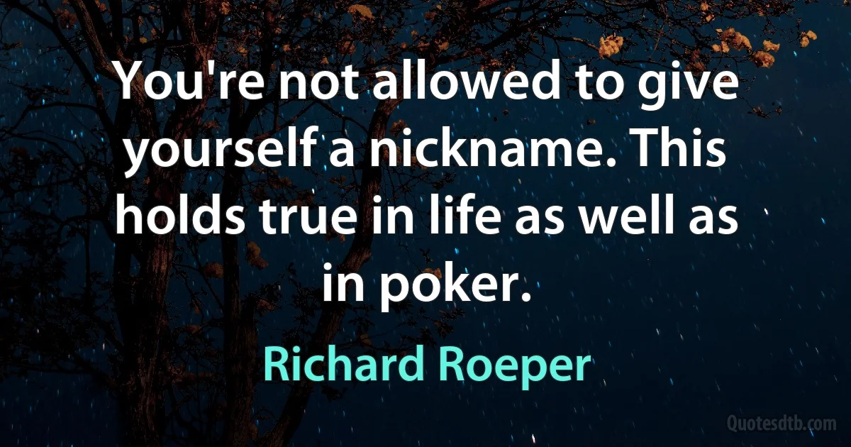 You're not allowed to give yourself a nickname. This holds true in life as well as in poker. (Richard Roeper)