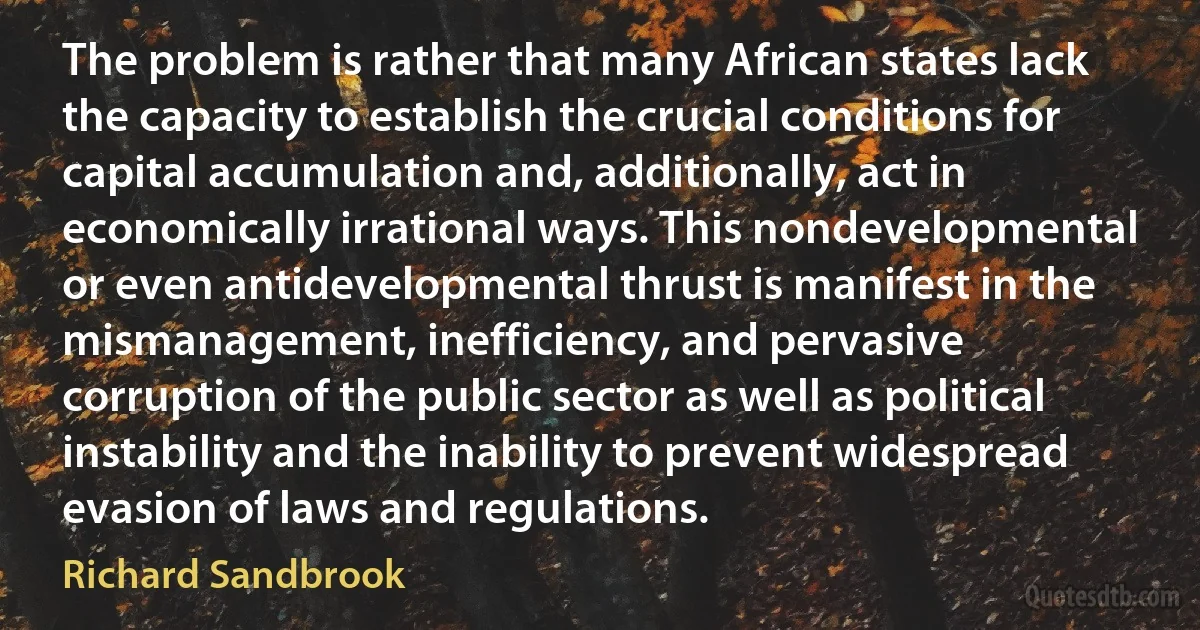 The problem is rather that many African states lack the capacity to establish the crucial conditions for capital accumulation and, additionally, act in economically irrational ways. This nondevelopmental or even antidevelopmental thrust is manifest in the mismanagement, inefficiency, and pervasive corruption of the public sector as well as political instability and the inability to prevent widespread evasion of laws and regulations. (Richard Sandbrook)