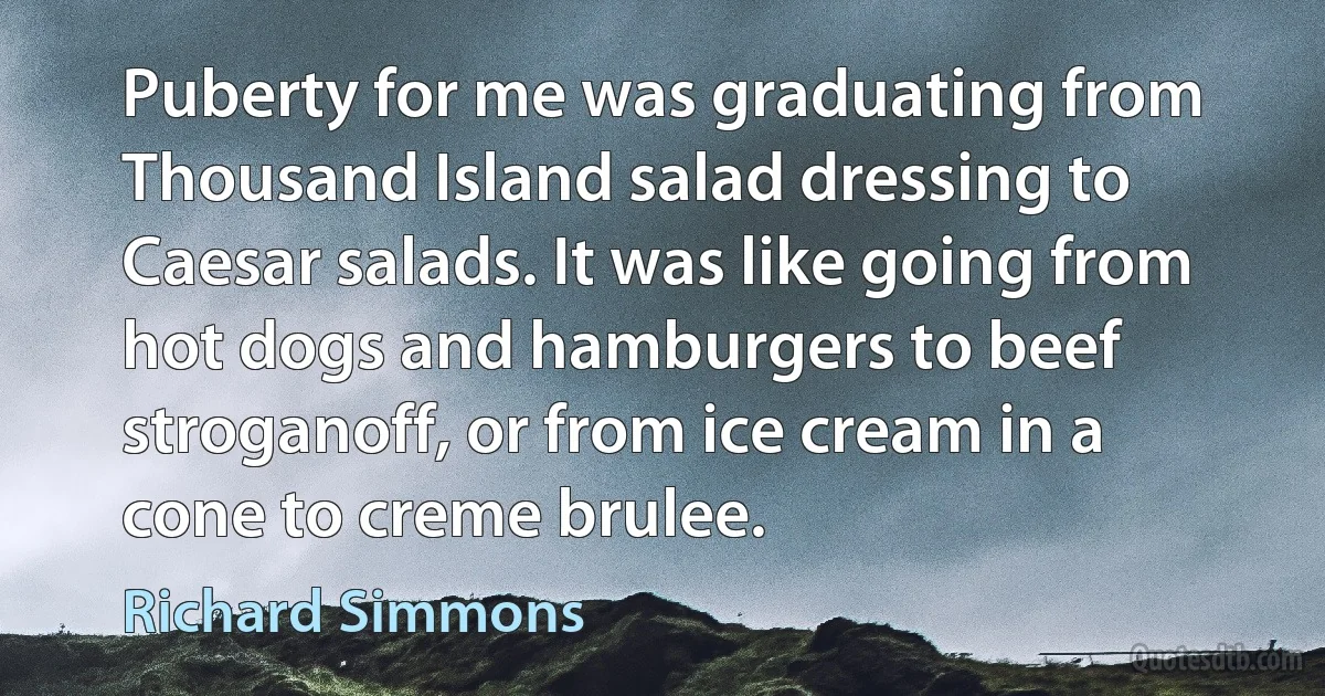 Puberty for me was graduating from Thousand Island salad dressing to Caesar salads. It was like going from hot dogs and hamburgers to beef stroganoff, or from ice cream in a cone to creme brulee. (Richard Simmons)