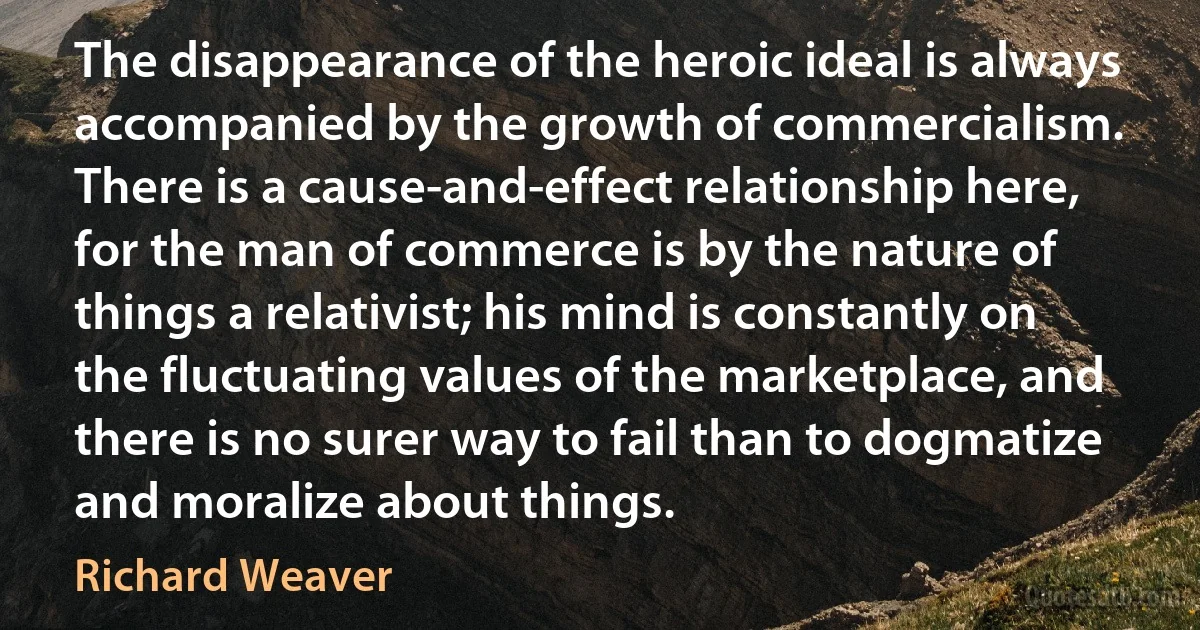 The disappearance of the heroic ideal is always accompanied by the growth of commercialism. There is a cause-and-effect relationship here, for the man of commerce is by the nature of things a relativist; his mind is constantly on the fluctuating values of the marketplace, and there is no surer way to fail than to dogmatize and moralize about things. (Richard Weaver)