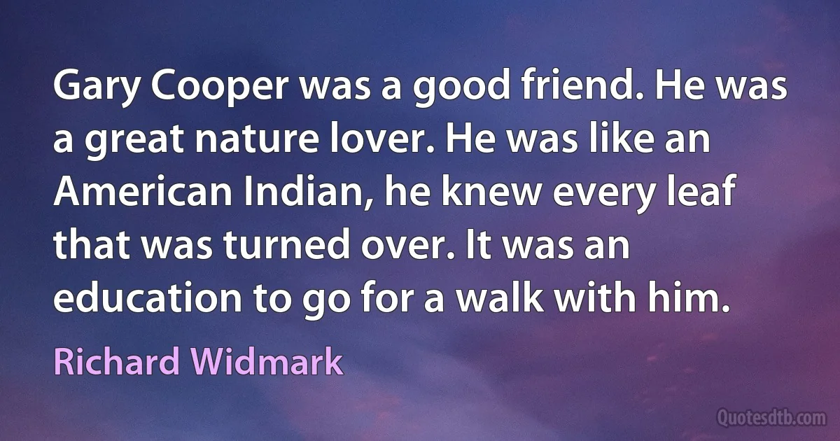 Gary Cooper was a good friend. He was a great nature lover. He was like an American Indian, he knew every leaf that was turned over. It was an education to go for a walk with him. (Richard Widmark)