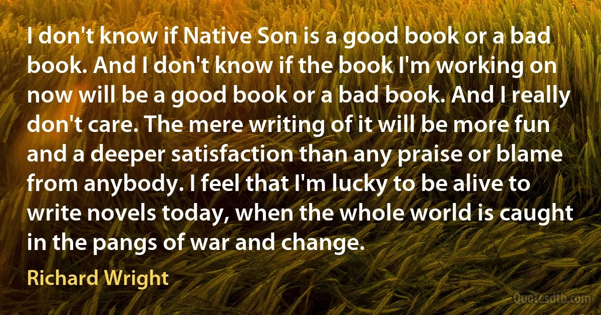 I don't know if Native Son is a good book or a bad book. And I don't know if the book I'm working on now will be a good book or a bad book. And I really don't care. The mere writing of it will be more fun and a deeper satisfaction than any praise or blame from anybody. I feel that I'm lucky to be alive to write novels today, when the whole world is caught in the pangs of war and change. (Richard Wright)