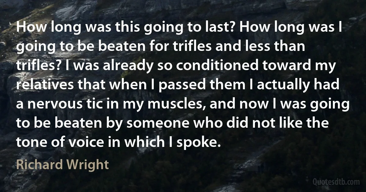 How long was this going to last? How long was I going to be beaten for trifles and less than trifles? I was already so conditioned toward my relatives that when I passed them I actually had a nervous tic in my muscles, and now I was going to be beaten by someone who did not like the tone of voice in which I spoke. (Richard Wright)