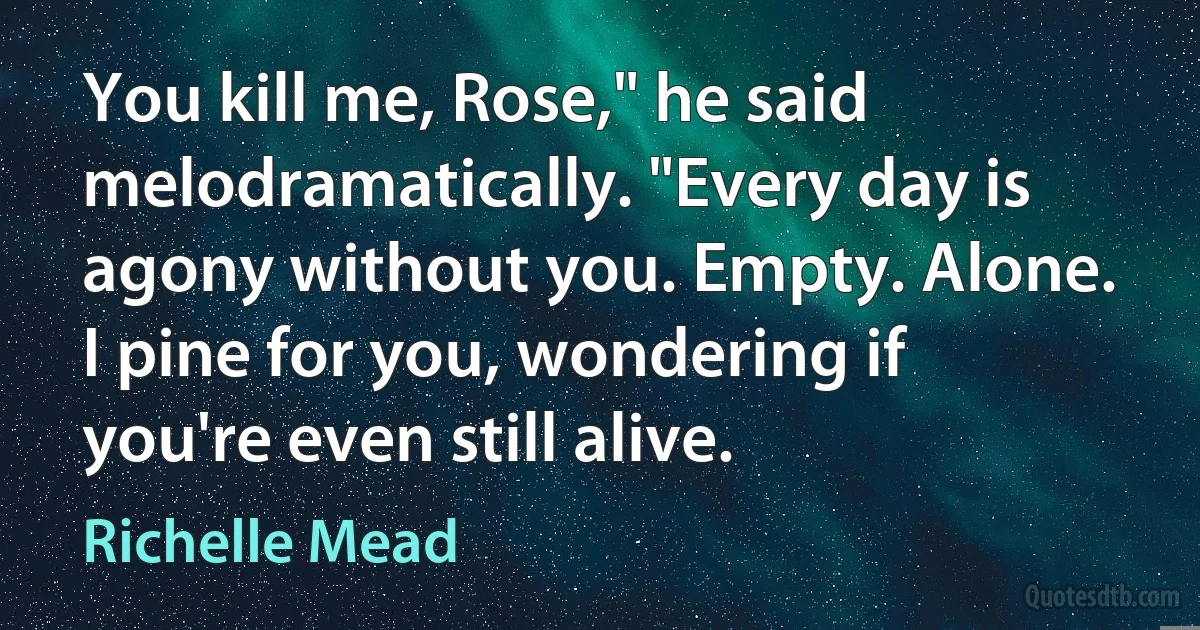 You kill me, Rose," he said melodramatically. "Every day is agony without you. Empty. Alone. I pine for you, wondering if you're even still alive. (Richelle Mead)