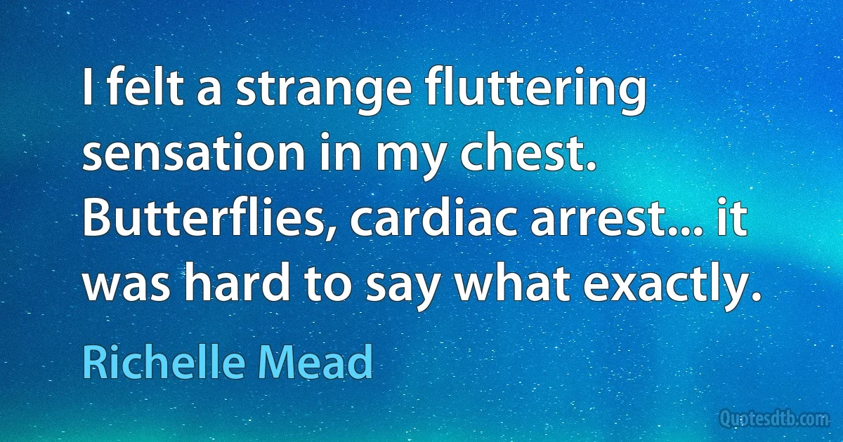 I felt a strange fluttering sensation in my chest. Butterflies, cardiac arrest... it was hard to say what exactly. (Richelle Mead)