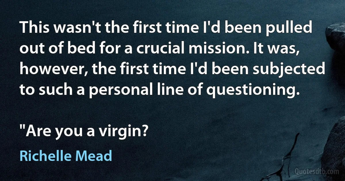 This wasn't the first time I'd been pulled out of bed for a crucial mission. It was, however, the first time I'd been subjected to such a personal line of questioning.

"Are you a virgin? (Richelle Mead)