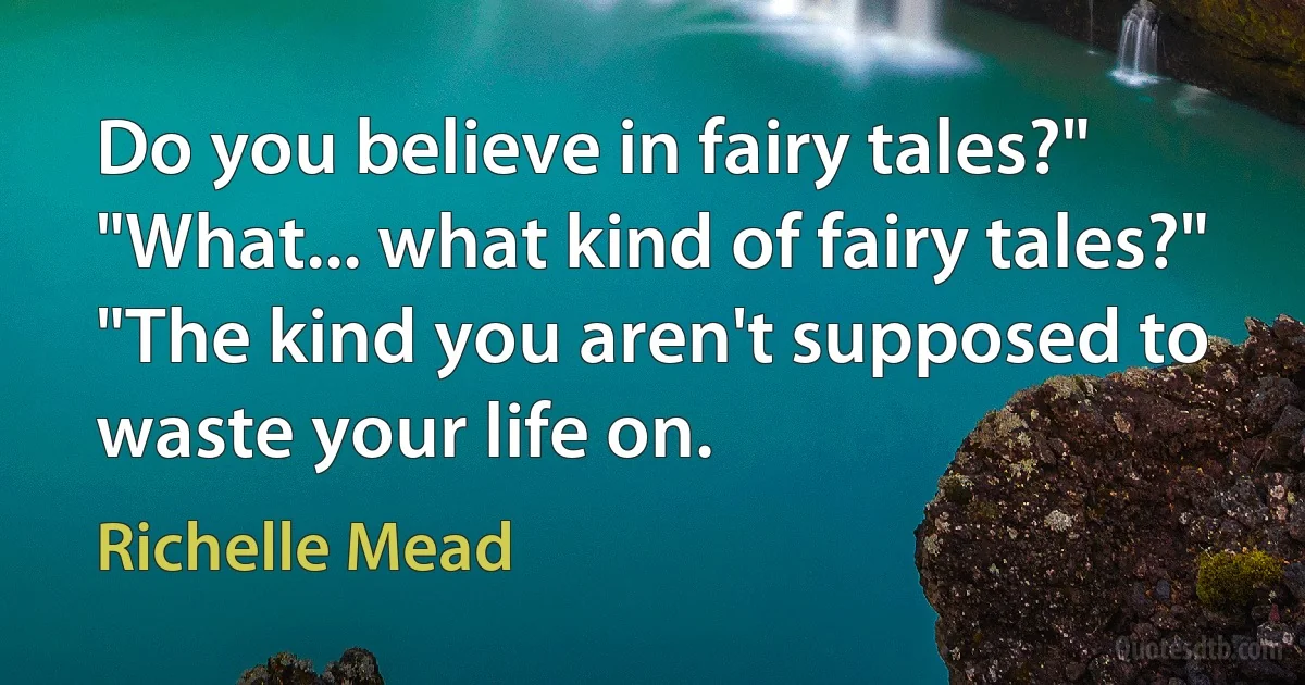 Do you believe in fairy tales?"
"What... what kind of fairy tales?"
"The kind you aren't supposed to waste your life on. (Richelle Mead)