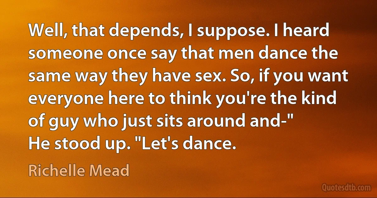 Well, that depends, I suppose. I heard someone once say that men dance the same way they have sex. So, if you want everyone here to think you're the kind of guy who just sits around and-"
He stood up. "Let's dance. (Richelle Mead)