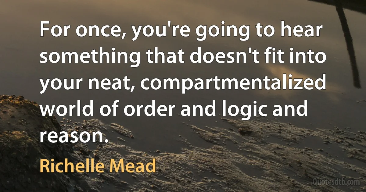 For once, you're going to hear something that doesn't fit into your neat, compartmentalized world of order and logic and reason. (Richelle Mead)