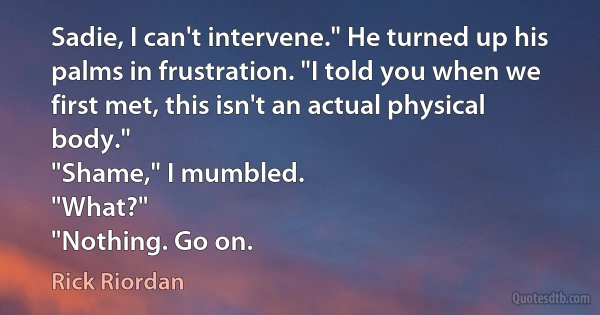 Sadie, I can't intervene." He turned up his palms in frustration. "I told you when we first met, this isn't an actual physical body."
"Shame," I mumbled.
"What?"
"Nothing. Go on. (Rick Riordan)