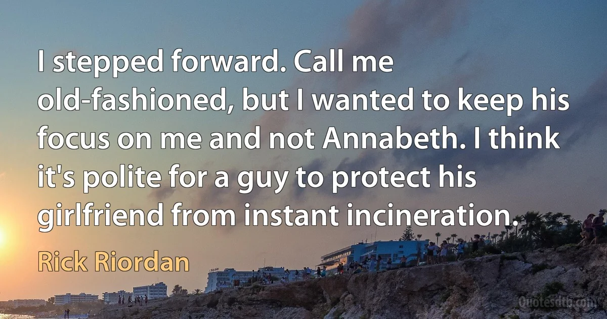 I stepped forward. Call me old-fashioned, but I wanted to keep his focus on me and not Annabeth. I think it's polite for a guy to protect his girlfriend from instant incineration. (Rick Riordan)