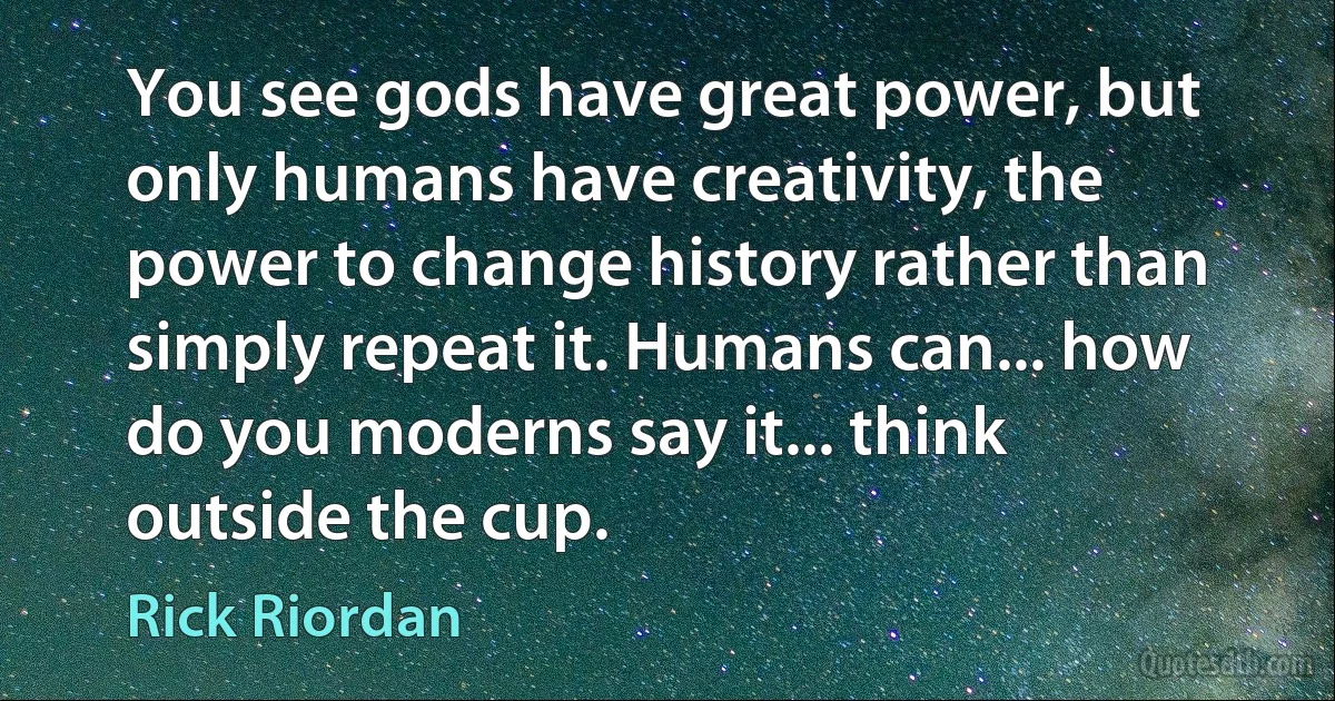 You see gods have great power, but only humans have creativity, the power to change history rather than simply repeat it. Humans can... how do you moderns say it... think outside the cup. (Rick Riordan)