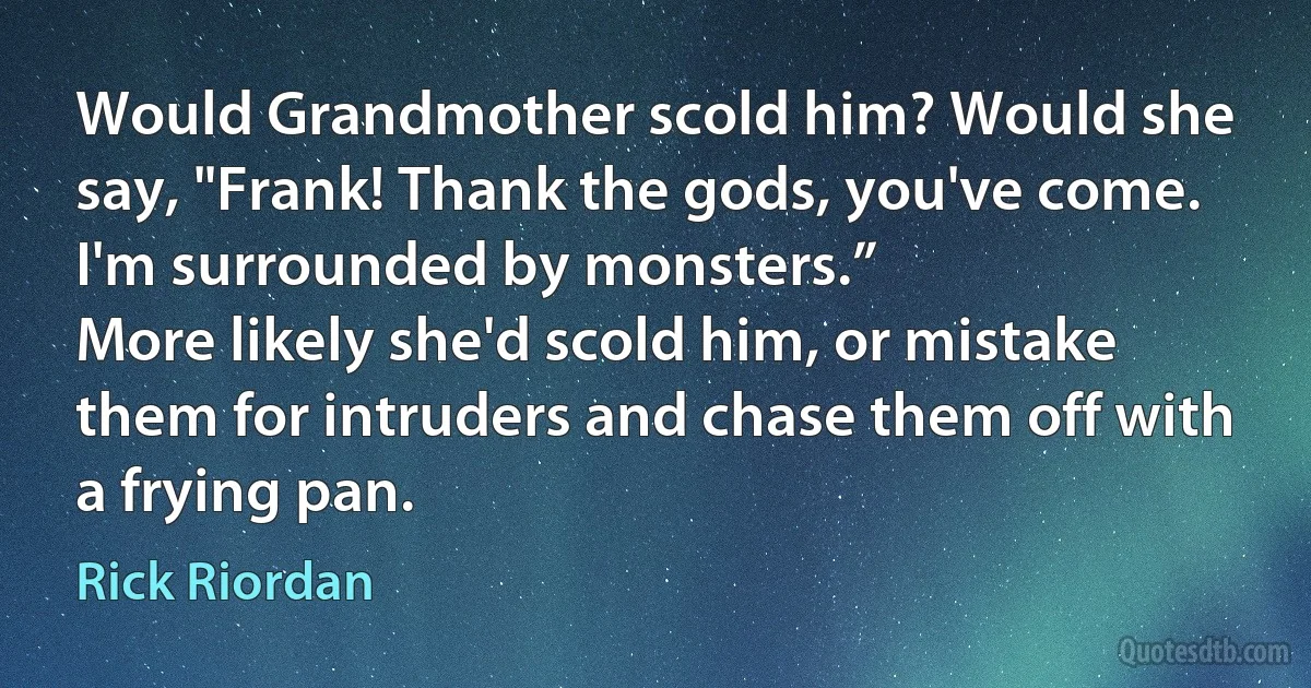 Would Grandmother scold him? Would she say, "Frank! Thank the gods, you've come. I'm surrounded by monsters.”
More likely she'd scold him, or mistake them for intruders and chase them off with a frying pan. (Rick Riordan)