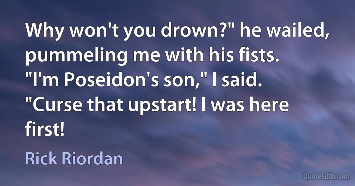 Why won't you drown?" he wailed, pummeling me with his fists.
"I'm Poseidon's son," I said.
"Curse that upstart! I was here first! (Rick Riordan)