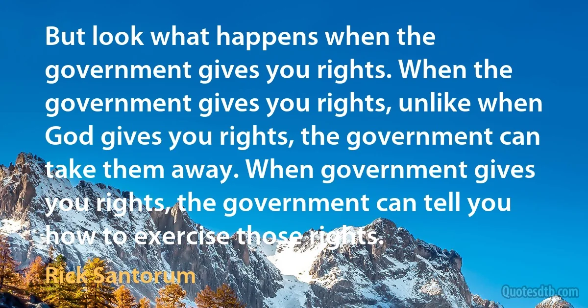 But look what happens when the government gives you rights. When the government gives you rights, unlike when God gives you rights, the government can take them away. When government gives you rights, the government can tell you how to exercise those rights. (Rick Santorum)