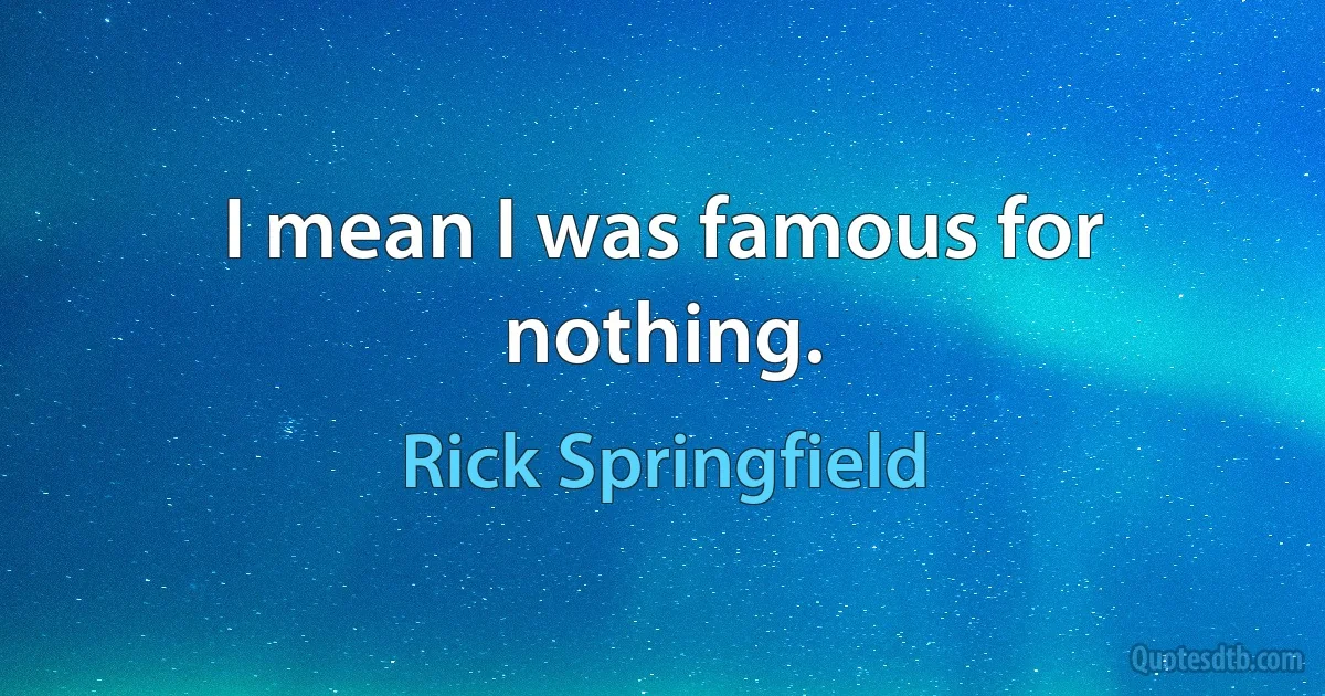 I mean I was famous for nothing. (Rick Springfield)