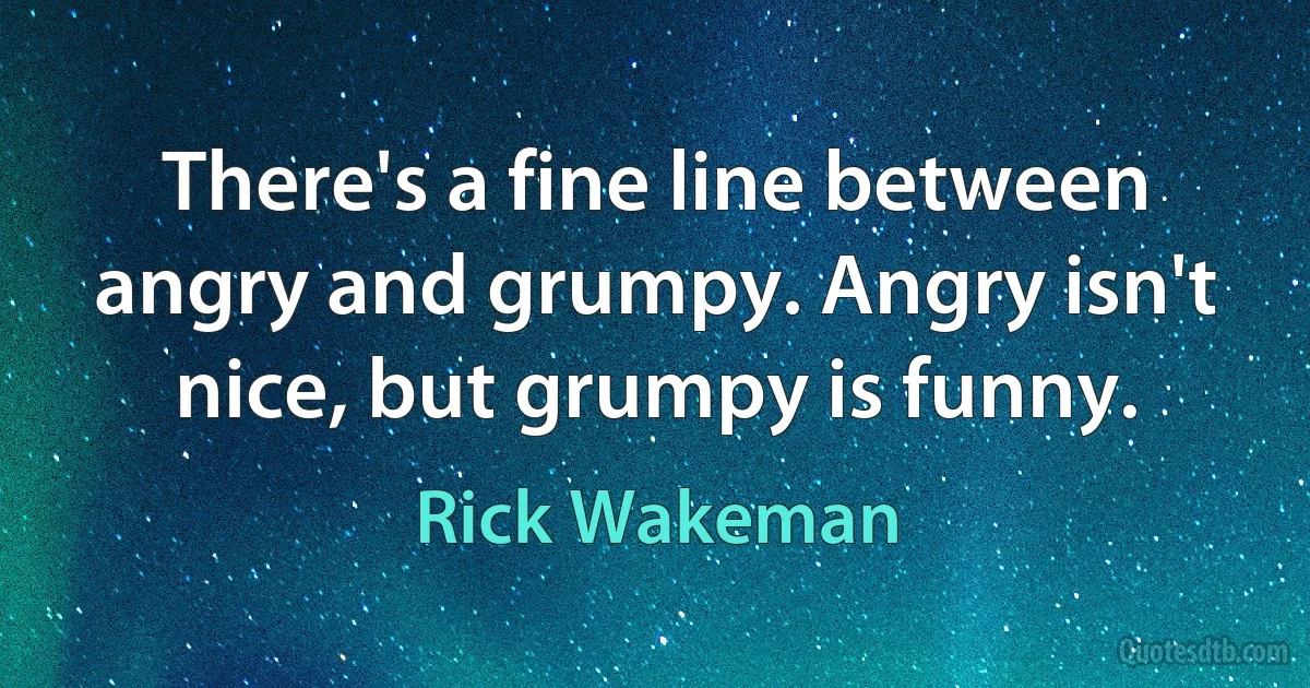 There's a fine line between angry and grumpy. Angry isn't nice, but grumpy is funny. (Rick Wakeman)