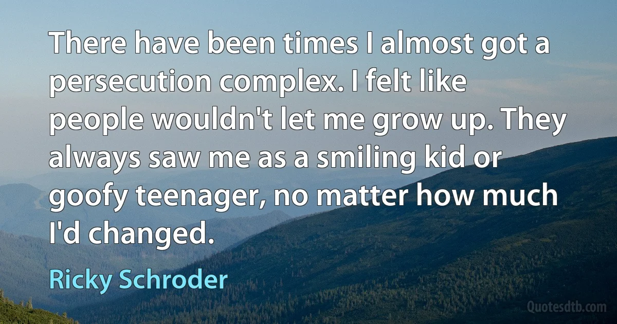 There have been times I almost got a persecution complex. I felt like people wouldn't let me grow up. They always saw me as a smiling kid or goofy teenager, no matter how much I'd changed. (Ricky Schroder)