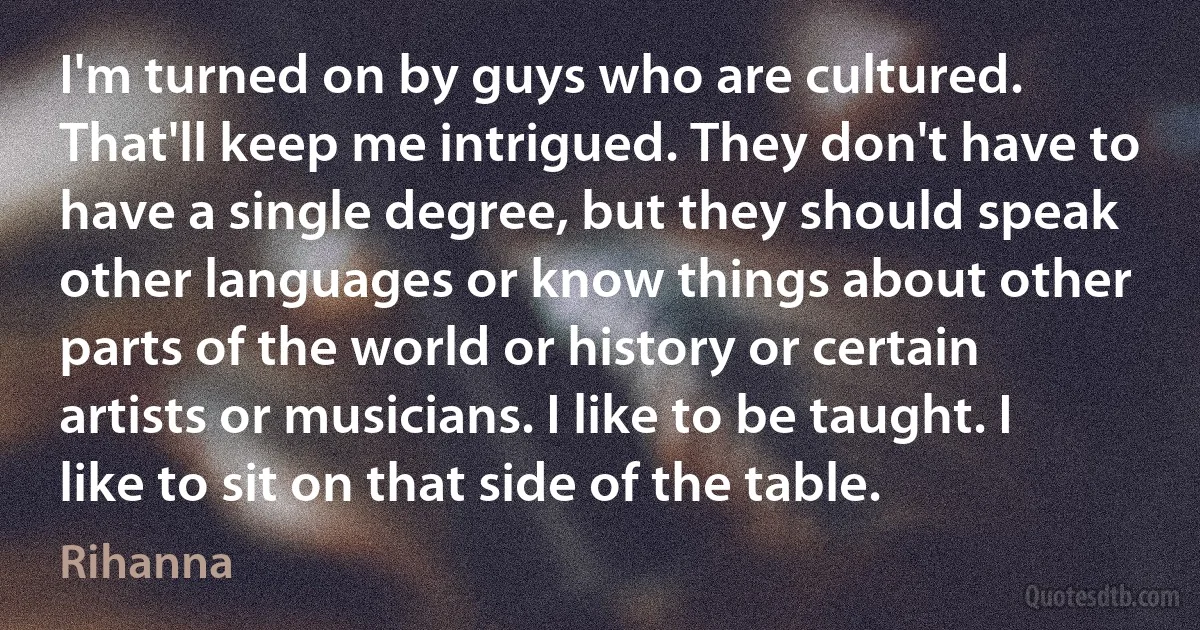 I'm turned on by guys who are cultured. That'll keep me intrigued. They don't have to have a single degree, but they should speak other languages or know things about other parts of the world or history or certain artists or musicians. I like to be taught. I like to sit on that side of the table. (Rihanna)