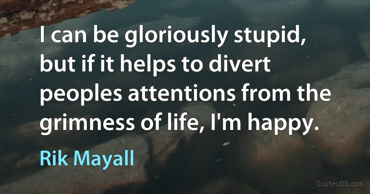 I can be gloriously stupid, but if it helps to divert peoples attentions from the grimness of life, I'm happy. (Rik Mayall)