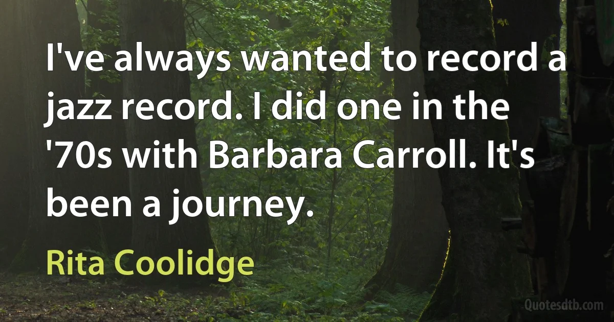 I've always wanted to record a jazz record. I did one in the '70s with Barbara Carroll. It's been a journey. (Rita Coolidge)