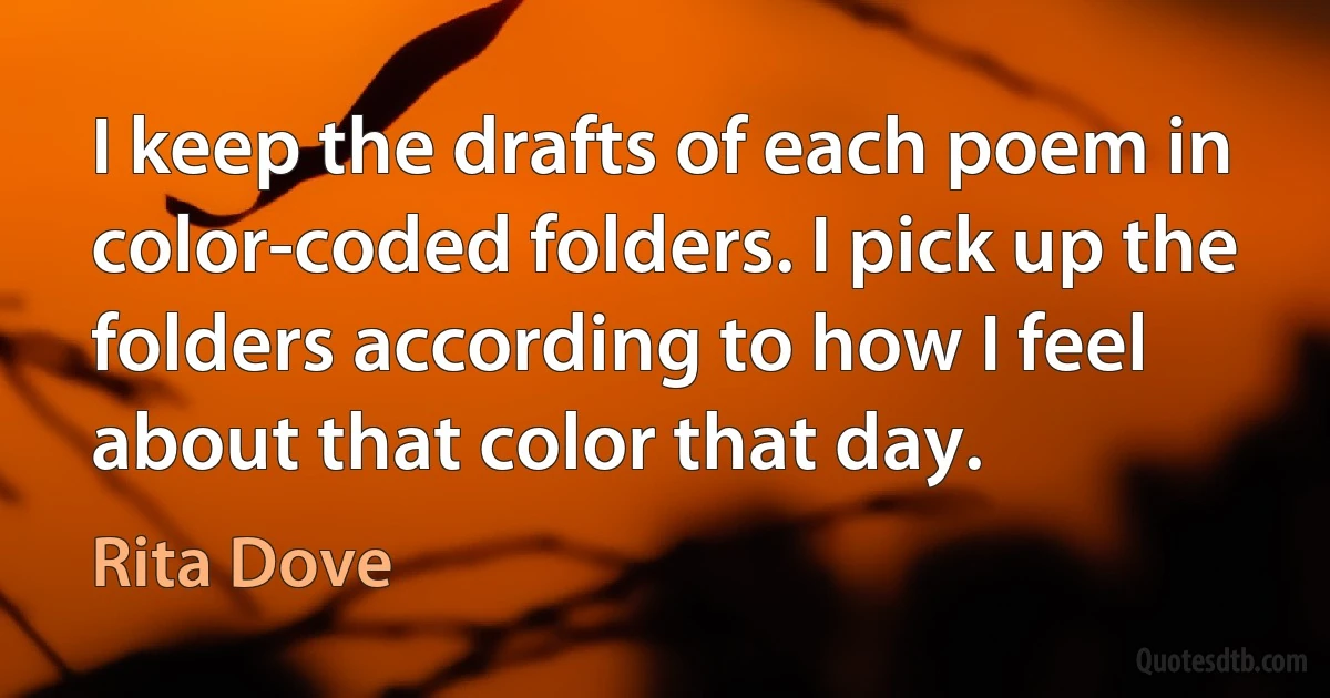 I keep the drafts of each poem in color-coded folders. I pick up the folders according to how I feel about that color that day. (Rita Dove)