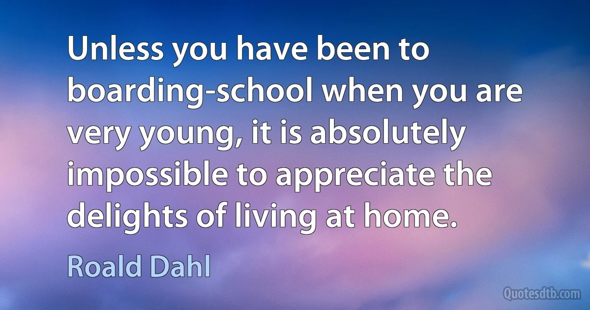 Unless you have been to boarding-school when you are very young, it is absolutely impossible to appreciate the delights of living at home. (Roald Dahl)