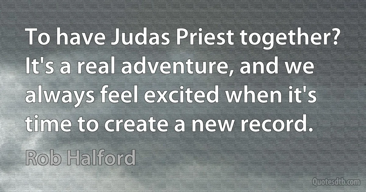 To have Judas Priest together? It's a real adventure, and we always feel excited when it's time to create a new record. (Rob Halford)