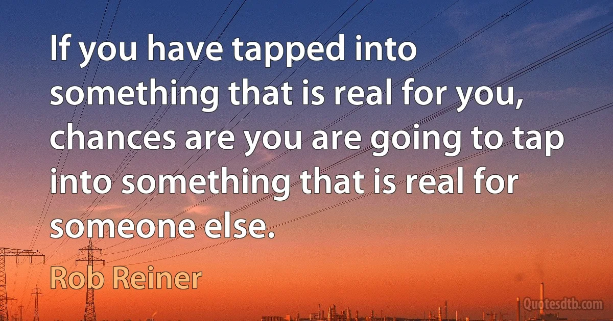 If you have tapped into something that is real for you, chances are you are going to tap into something that is real for someone else. (Rob Reiner)