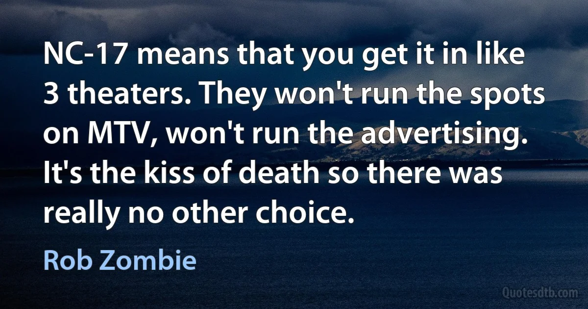 NC-17 means that you get it in like 3 theaters. They won't run the spots on MTV, won't run the advertising. It's the kiss of death so there was really no other choice. (Rob Zombie)