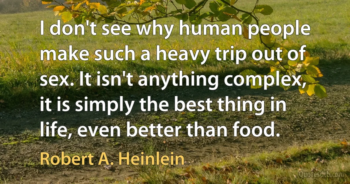 I don't see why human people make such a heavy trip out of sex. It isn't anything complex, it is simply the best thing in life, even better than food. (Robert A. Heinlein)