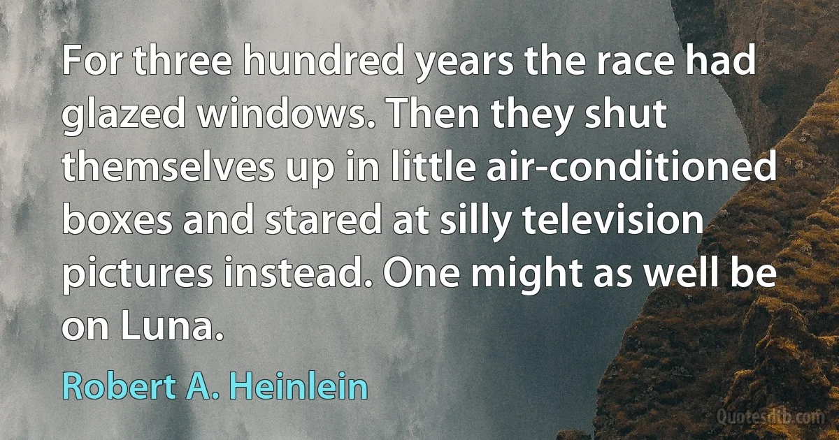 For three hundred years the race had glazed windows. Then they shut themselves up in little air-conditioned boxes and stared at silly television pictures instead. One might as well be on Luna. (Robert A. Heinlein)