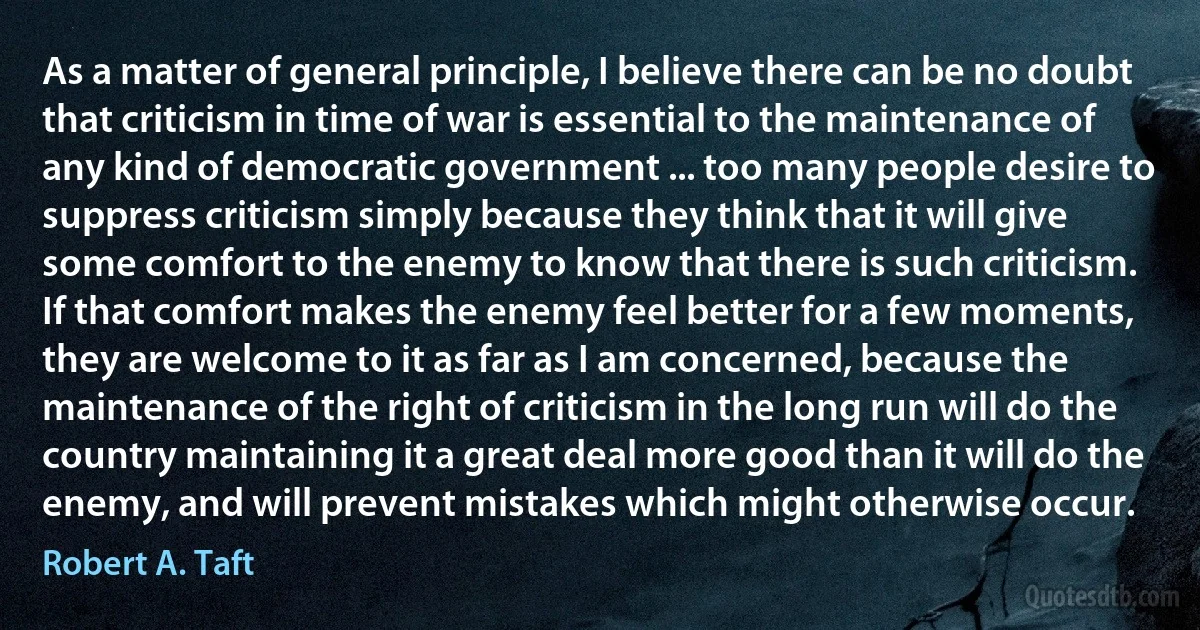 As a matter of general principle, I believe there can be no doubt that criticism in time of war is essential to the maintenance of any kind of democratic government ... too many people desire to suppress criticism simply because they think that it will give some comfort to the enemy to know that there is such criticism. If that comfort makes the enemy feel better for a few moments, they are welcome to it as far as I am concerned, because the maintenance of the right of criticism in the long run will do the country maintaining it a great deal more good than it will do the enemy, and will prevent mistakes which might otherwise occur. (Robert A. Taft)