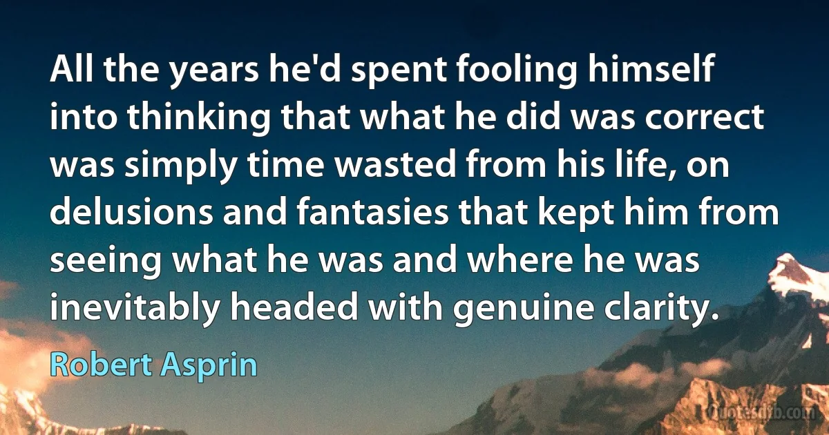 All the years he'd spent fooling himself into thinking that what he did was correct was simply time wasted from his life, on delusions and fantasies that kept him from seeing what he was and where he was inevitably headed with genuine clarity. (Robert Asprin)