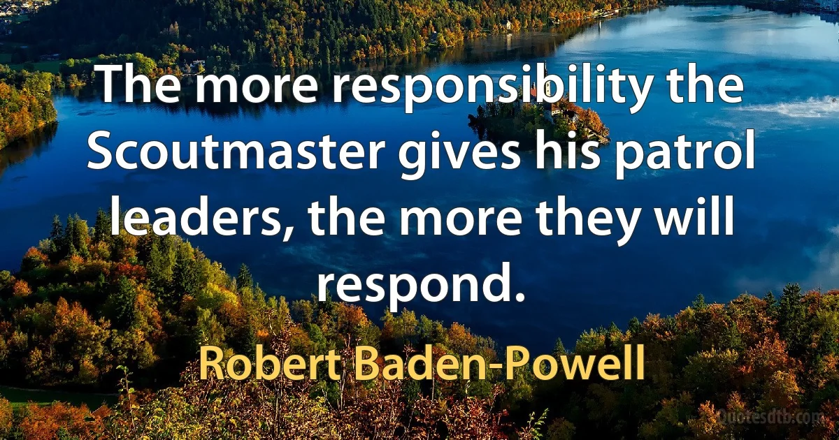 The more responsibility the Scoutmaster gives his patrol leaders, the more they will respond. (Robert Baden-Powell)