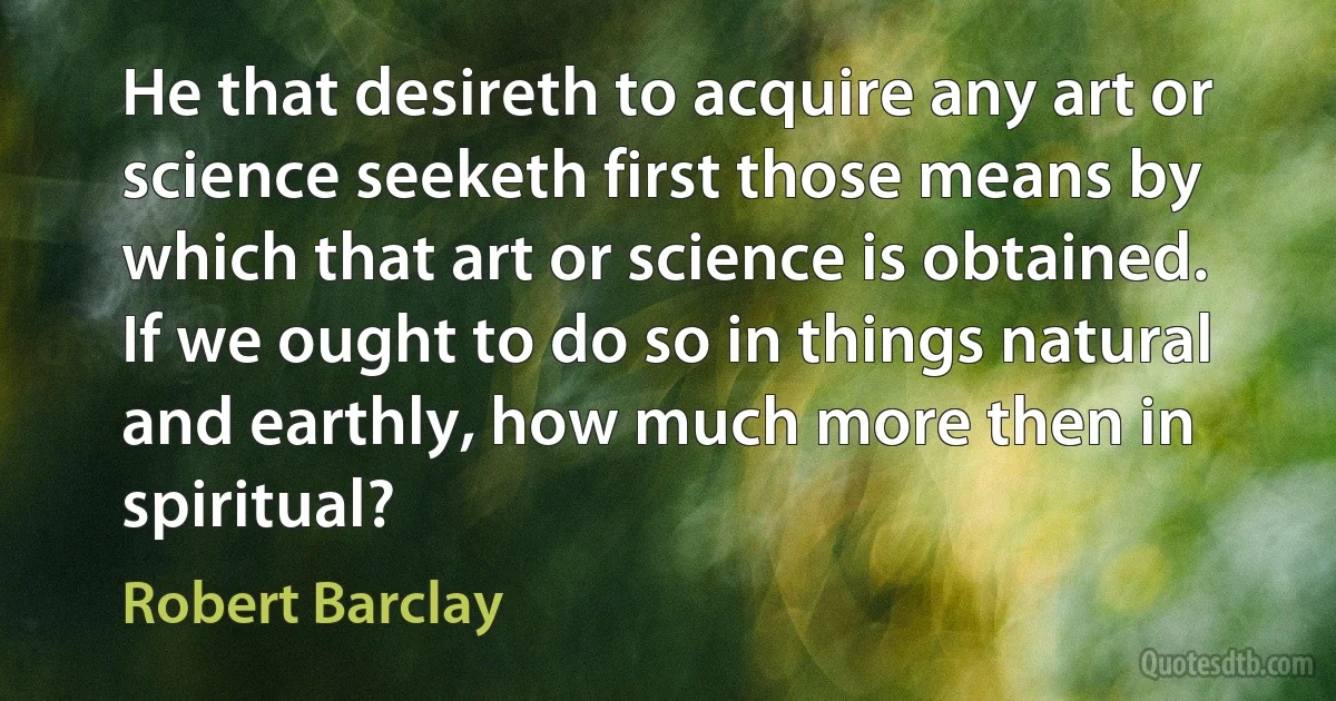 He that desireth to acquire any art or science seeketh first those means by which that art or science is obtained. If we ought to do so in things natural and earthly, how much more then in spiritual? (Robert Barclay)