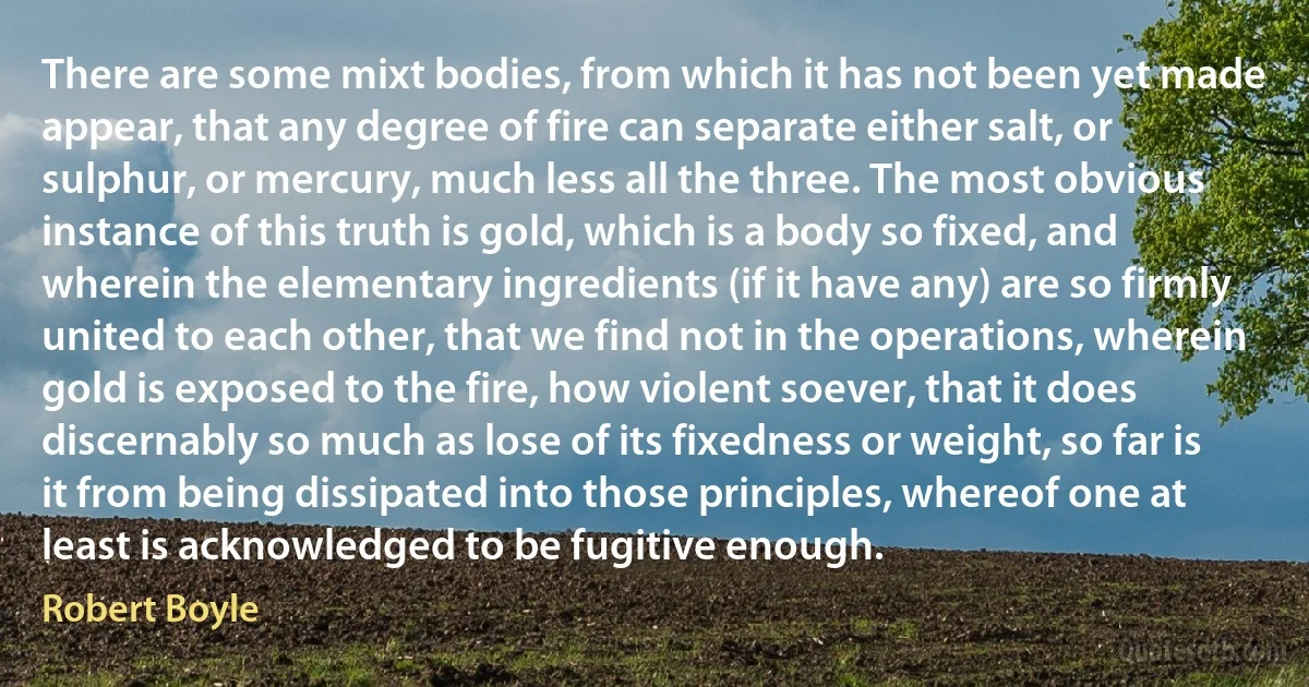 There are some mixt bodies, from which it has not been yet made appear, that any degree of fire can separate either salt, or sulphur, or mercury, much less all the three. The most obvious instance of this truth is gold, which is a body so fixed, and wherein the elementary ingredients (if it have any) are so firmly united to each other, that we find not in the operations, wherein gold is exposed to the fire, how violent soever, that it does discernably so much as lose of its fixedness or weight, so far is it from being dissipated into those principles, whereof one at least is acknowledged to be fugitive enough. (Robert Boyle)