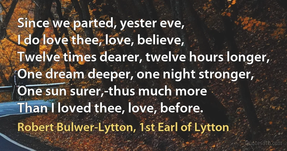 Since we parted, yester eve,
I do love thee, love, believe,
Twelve times dearer, twelve hours longer,
One dream deeper, one night stronger,
One sun surer,-thus much more
Than I loved thee, love, before. (Robert Bulwer-Lytton, 1st Earl of Lytton)